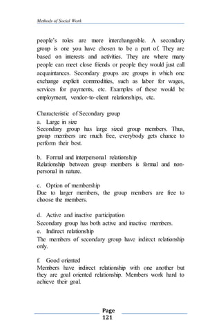 Methods of Social Work
Page
121
people’s roles are more interchangeable. A secondary
group is one you have chosen to be a part of. They are
based on interests and activities. They are where many
people can meet close friends or people they would just call
acquaintances. Secondary groups are groups in which one
exchange explicit commodities, such as labor for wages,
services for payments, etc. Examples of these would be
employment, vendor-to-client relationships, etc.
Characteristic of Secondary group
a. Large in size
Secondary group has large sized group members. Thus,
group members are much free, everybody gets chance to
perform their best.
b. Formal and interpersonal relationship
Relationship between group members is formal and non-
personal in nature.
c. Option of membership
Due to larger members, the group members are free to
choose the members.
d. Active and inactive participation
Secondary group has both active and inactive members.
e. Indirect relationship
The members of secondary group have indirect relationship
only.
f. Good oriented
Members have indirect relationship with one another but
they are goal oriented relationship. Members work hard to
achieve their goal.
 