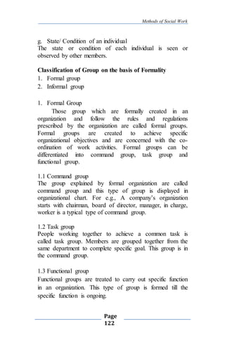 Methods of Social Work
Page
122
g. State/ Condition of an individual
The state or condition of each individual is seen or
observed by other members.
Classification of Group on the basis of Formality
1. Formal group
2. Informal group
1. Formal Group
Those group which are formally created in an
organization and follow the rules and regulations
prescribed by the organization are called formal groups.
Formal groups are created to achieve specific
organizational objectives and are concerned with the co-
ordination of work activities. Formal groups can be
differentiated into command group, task group and
functional group.
1.1 Command group
The group explained by formal organization are called
command group and this type of group is displayed in
organizational chart. For e.g., A company’s organization
starts with chairman, board of director, manager, in charge,
worker is a typical type of command group.
1.2 Task group
People working together to achieve a common task is
called task group. Members are grouped together from the
same department to complete specific goal. This group is in
the command group.
1.3 Functional group
Functional groups are treated to carry out specific function
in an organization. This type of group is formed till the
specific function is ongoing.
 