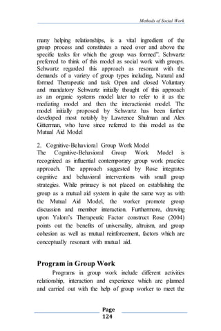 Methods of Social Work
Page
124
many helping relationships, is a vital ingredient of the
group process and constitutes a need over and above the
specific tasks for which the group was formed”. Schwartz
preferred to think of this model as social work with groups.
Schwartz regarded this approach as resonant with the
demands of a variety of group types including, Natural and
formed Therapeutic and task Open and closed Voluntary
and mandatory Schwartz initially thought of this approach
as an organic systems model later to refer to it as the
mediating model and then the interactionist model. The
model initially proposed by Schwartz has been further
developed most notably by Lawrence Shulman and Alex
Gitterman, who have since referred to this model as the
Mutual Aid Model
2. Cognitive-Behavioral Group Work Model
The Cognitive-Behavioral Group Work Model is
recognized as influential contemporary group work practice
approach. The approach suggested by Rose integrates
cognitive and behavioral interventions with small group
strategies. While primacy is not placed on establishing the
group as a mutual aid system in quite the same way as with
the Mutual Aid Model, the worker promote group
discussion and member interaction. Furthermore, drawing
upon Yalom’s Therapeutic Factor construct Rose (2004)
points out the benefits of universality, altruism, and group
cohesion as well as mutual reinforcement, factors which are
conceptually resonant with mutual aid.
Program in Group Work
Programs in group work include different activities
relationship, interaction and experience which are planned
and carried out with the help of group worker to meet the
 
