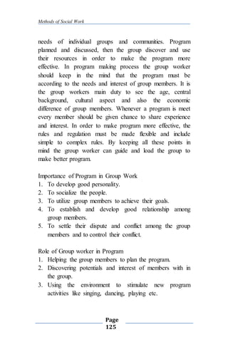Methods of Social Work
Page
125
needs of individual groups and communities. Program
planned and discussed, then the group discover and use
their resources in order to make the program more
effective. In program making process the group worker
should keep in the mind that the program must be
according to the needs and interest of group members. It is
the group workers main duty to see the age, central
background, cultural aspect and also the economic
difference of group members. Whenever a program is meet
every member should be given chance to share experience
and interest. In order to make program more effective, the
rules and regulation must be made flexible and include
simple to complex rules. By keeping all these points in
mind the group worker can guide and load the group to
make better program.
Importance of Program in Group Work
1. To develop good personality.
2. To socialize the people.
3. To utilize group members to achieve their goals.
4. To establish and develop good relationship among
group members.
5. To settle their dispute and conflict among the group
members and to control their conflict.
Role of Group worker in Program
1. Helping the group members to plan the program.
2. Discovering potentials and interest of members with in
the group.
3. Using the environment to stimulate new program
activities like singing, dancing, playing etc.
 