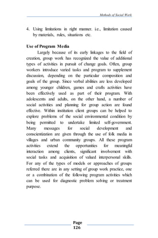 Methods of Social Work
Page
126
4. Using limitations in right manner. i.e., limitation caused
by materials, rules, situations etc.
Use of Program Media
Largely because of its early linkages to the field of
creation, group work has recognized the value of additional
types of activities in pursuit of change goals. Often, group
workers introduce varied tasks and program to supplement
discussion, depending on the particular composition and
goals of the group. Since verbal abilities are less developed
among younger children, games and crafts activities have
been effectively used as part of their program. With
adolescents and adults, on the other hand, a number of
social activities and planning for group action are found
effective. Within institution client groups can be helped to
explore problems of the social environmental condition by
being permitted to undertake limited self-government.
Many messages for social development and
conscientization are given through the use of folk media in
villages and urban community groups. All these program
activities extend the opportunities for meaningful
interaction among clients, significant involvement with
social tasks and acquisition of valued interpersonal skills.
For any of the types of models or approaches of groups
referred there are in any setting of group work practice, one
or a combination of the following program activities which
can be used for diagnostic problem solving or treatment
purpose.
 