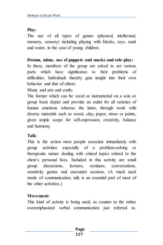 Methods of Social Work
Page
127
Play:
The use of all types of games (physical, intellectual,
memory, sensory) including playing with blocks, toys, sand
and water, in the case of young children.
Drama, mime, use of puppets and masks and role-play:
In these, members of the group are asked to act various
parts which have significance to their problems of
difficulties. Individuals thereby gain insight into their own
behavior and that of others.
Music and arts and crafts:
The former which can be vocal or instrumental on a solo or
group basis depict and provide an outlet for all varieties of
human emotions whereas the latter, through work with
diverse materials such as wood, clay, paper, straw or paints,
given ample scope for self-expression, creativity, balance
and harmony.
Talk:
This is the action most people associate immediately with
group activities especially of a problem-solving or
therapeutic nature dealing with critical topics related to the
client’s personal lives. Included in this activity are small
group discussions, lectures, seminars, conversations,
sensitivity games and encounter sessions. (A much used
mode of communication, talk is an essential part of most of
the other activities.)
Movement:
This kind of activity is being used, as counter to the rather
overemphasized verbal communication just referred to.
 