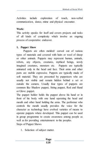 Methods of Social Work
Page
128
Activities include exploration of touch, non-verbal
communication, dance, mime and physical encounter.
Work:
This activity speaks for itself and covers projects and tasks
of all kinds of complexity which involve an ongoing
process of cooperative endeavor.
1. Puppet Show
Puppets are often molded/ carved out of various
types of materials and covered with hairs or wool of sheep
or other animals. Puppets may represent human, animals,
robots, any objects, creatures, mythical beings, newly
imagined creatures, monsters etc. Puppets are typically
animated only in the head and face. Their arms and other
parts are mobile expressive. Puppets are typically made of
soft material. They are presented by puppeteers who are
usually not visible and remain hidden behind a set or
outside the camera. Usually four types of puppets are
common like Shadow puppet, String puppet, Rod and Hand
or Glove puppet.
The puppet holder holds the puppet above his hand or in
front of his body with one hand operating the head and
mouth and other hand holding the arms. The performer who
controls the mouth usually provides the voice for the
character as technology have evolved varieties of means to
operate puppets where developed. This puppet can be used
in group programme to create awareness among people as
well as for providing entertainment to the peoples.
Steps of Puppet Shows
1. Selection of subject matter.
 