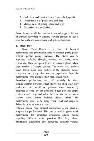 Methods of Social Work
Page
129
2. Collection and construction of materials (puppet).
3. Determination of place, time and date.
4. Management of setting, place and light.
5. Discussion and evaluation.
Some factors should be consider in use of puppets like use
of puppets according to content, showing puppets in such a
way that audience can observe and get entertainment.
2. Street Play
Street Theater/Drama is a form of theatrical
performance and presentation done in outdoor public places
without specific paying audience. The places can be
anywhere including shopping centers, car parks, street
corner etc. They are specially seen in outdoor places where
large number of people gathers. The actors who perform
street drama range from buskers to the organized theater
companies or group that one at experiment from the
performance or to promote their main stream work.
Sometimes performance are paid specially for street
festival, children performs street shows but often street play
performers are unpaid or gathered some income by
dropping of coins by the audience. Street play has simple
costumes and prop and often there is little or no sound
system street drama includes dance, mime. The
performance needs to be highly visible, loud and simple to
follow in order to attract a crowd.
Different people have different motivations to use street as
a space for performance. This can be used in group work
performance for generating awareness among people
regarding different social problem like drug abuse,
prostitution, alcoholism, girls trafficking, domestic violence
 