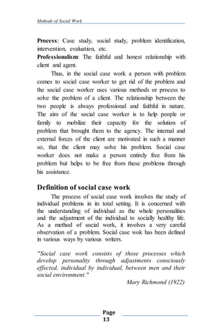 Methods of Social Work
Page
13
Process: Case study, social study, problem identification,
intervention, evaluation, etc.
Professionalism: The faithful and honest relationship with
client and agent.
Thus, in the social case work a person with problem
comes to social case worker to get rid of the problem and
the social case worker uses various methods or process to
solve the problem of a client. The relationship between the
two people is always professional and faithful in nature.
The aim of the social case worker is to help people or
family to mobilize their capacity for the solution of
problem that brought them to the agency. The internal and
external forces of the client are motivated in such a manner
so, that the client may solve his problem. Social case
worker does not make a person entirely free from his
problem but helps to be free from these problems through
his assistance.
Definition of social case work
The process of social case work involves the study of
individual problems in its total setting. It is concerned with
the understanding of individual as the whole personalities
and the adjustment of the individual to socially healthy life.
As a method of social work, it involves a very careful
observation of a problem. Social case wok has been defined
in various ways by various writers.
"Social case work consists of those processes which
develop personality through adjustments consciously
effected, individual by individual, between men and their
social environment."
Mary Richmond (1922)
 