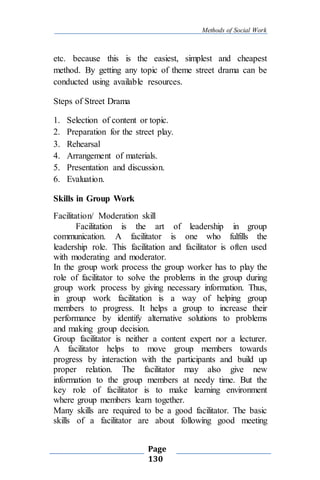 Methods of Social Work
Page
130
etc. because this is the easiest, simplest and cheapest
method. By getting any topic of theme street drama can be
conducted using available resources.
Steps of Street Drama
1. Selection of content or topic.
2. Preparation for the street play.
3. Rehearsal
4. Arrangement of materials.
5. Presentation and discussion.
6. Evaluation.
Skills in Group Work
Facilitation/ Moderation skill
Facilitation is the art of leadership in group
communication. A facilitator is one who fulfills the
leadership role. This facilitation and facilitator is often used
with moderating and moderator.
In the group work process the group worker has to play the
role of facilitator to solve the problems in the group during
group work process by giving necessary information. Thus,
in group work facilitation is a way of helping group
members to progress. It helps a group to increase their
performance by identify alternative solutions to problems
and making group decision.
Group facilitator is neither a content expert nor a lecturer.
A facilitator helps to move group members towards
progress by interaction with the participants and build up
proper relation. The facilitator may also give new
information to the group members at needy time. But the
key role of facilitator is to make learning environment
where group members learn together.
Many skills are required to be a good facilitator. The basic
skills of a facilitator are about following good meeting
 