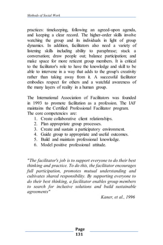 Methods of Social Work
Page
131
practices: timekeeping, following an agreed-upon agenda,
and keeping a clear record. The higher-order skills involve
watching the group and its individuals in light of group
dynamics. In addition, facilitators also need a variety of
listening skills including ability to paraphrase; stack a
conversation; draw people out; balance participation; and
make space for more reticent group members. It is critical
to the facilitator's role to have the knowledge and skill to be
able to intervene in a way that adds to the group's creativity
rather than taking away from it. A successful facilitator
embodies respect for others and a watchful awareness of
the many layers of reality in a human group.
The International Association of Facilitators was founded
in 1993 to promote facilitation as a profession. The IAF
maintains the Certified Professional Facilitator program.
The core competencies are:
1. Create collaborative client relationships.
2. Plan appropriate group processes.
3. Create and sustain a participatory environment.
4. Guide group to appropriate and useful outcomes.
5. Build and maintain professional knowledge.
6. Model positive professional attitude.
"The facilitator's job is to support everyone to do their best
thinking and practice. To do this, the facilitator encourages
full participation, promotes mutual understanding and
cultivates shared responsibility. By supporting everyone to
do their best thinking, a facilitator enables group members
to search for inclusive solutions and build sustainable
agreements"
Kaner, et al., 1996
 