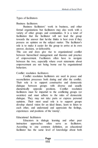 Methods of Social Work
Page
132
Types of facilitators
Business facilitators
Business facilitators’ work in business, and other
formal organizations but facilitators may also work with a
variety of other groups and communities. It is a tenet of
facilitation that the facilitator will not lead the group
towards the answer that he/she thinks is best even if they
possess an opinion on the subject matter. The facilitator's
role is to make it easier for the group to arrive at its own
answer, decision, or deliverable.
This can and does give rise to organizational conflict
between hierarchical management and theories and practice
of empowerment. Facilitators often have to navigate
between the two, especially where overt statements about
empowerment are not being borne out by organizational
behaviors.
Conflict resolution facilitators
Conflict resolution facilitators are used in peace and
reconciliation processes both during and after the conflict.
Their role is to support constructive and democratic
dialogue between groups with diverse and usually
diametrically opposite positions. Conflict resolution
facilitators must be impartial to the conflicting groups (or
societies) and must adhere to the rules of democratic
dialogue. They may not take parts or express personal
opinions. Their most usual role is to support groups
develop shared vision for an ideal future, learn to listen to
each other, and understand and appreciate the feelings,
experiences and positions of the 'enemy'.
Educational facilitators
Educators in dialogic learning and other peer
instruction approaches often serve as facilitators.
According to one common definition, an educational
facilitator has the same level of knowledge about both
 