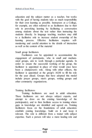 Methods of Social Work
Page
133
education and the subject matter as a teacher, but works
with the goal of having students take as much responsibility
for their own learning as possible. Instructors at a College,
for example, are often referred to as facilitators due to their
role in provoking learning by facilitating a conversation
among students about the text rather than instructing the
students directly. In language teaching, teachers may shift
to a facilitative role to increase student ownership of the
learning process. Effective facilitation requires self-
monitoring and careful attention to the details of interaction
as well as the content of the material
Small group facilitators
Facilitators can be appointed to accommodate the
engagement of participants, who in small and medium-
sized groups, aim to work through a particular agenda. In
order to ensure the successful working of the group, the
facilitator is appointed in place of what would once have
been a chairperson's role. Along with other officers, the
facilitator is appointed at the group's AGM to fill the role
for the year ahead. Groups that have adopted this model
include prayer groups, men's groups, writing groups and
other community organizations.
Training facilitators
Training facilitators are used in adult education.
These facilitators are not always subject experts, and
attempt to draw on the existing knowledge of the
participant(s), and to then facilitate access to training where
gaps in knowledge are identified and agreed on. Training
facilitators focus on the foundations of adult education:
establish existing knowledge, build on it and keep it
relevant. The role is different from a trainer with subject
expertise. Such a person will take a more leading role and
 