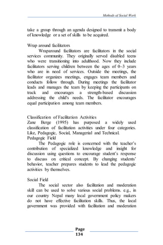 Methods of Social Work
Page
134
take a group through an agenda designed to transmit a body
of knowledge or a set of skills to be acquired.
Wrap around facilitators
Wraparound facilitators are facilitators in the social
services community. They originally served disabled teens
who were transitioning into adulthood. Now they include
facilitators serving children between the ages of 0–3 years
who are in need of services. Outside the meetings, the
facilitator organizes meetings, engages team members and
conducts follow through. During meetings the facilitator
leads and manages the team by keeping the participants on
track and encourages a strength-based discussion
addressing the child's needs. The facilitator encourages
equal participation among team members.
Classification of Facilitation Activities
Zane Berge (1995) has purposed a widely used
classification of facilitation activities under four categories.
Like, Pedagogic, Social, Managerial and Technical.
Pedagogic Field
The Pedagogic role is concerned with the teacher’s
contribution of specialized knowledge and insight for
discussion using questions to encourage student’s response
to discuss on critical concept. By changing students’
behavior, teacher prepares students to lead the pedagogic
activities by themselves.
Social Field
The social sector also facilitation and moderation
skill can be used to solve various social problems. e.g., in
our country Nepal many local government policy makers
do not have effective facilitation skills. Thus, the local
government was provided with facilitation and moderation
 