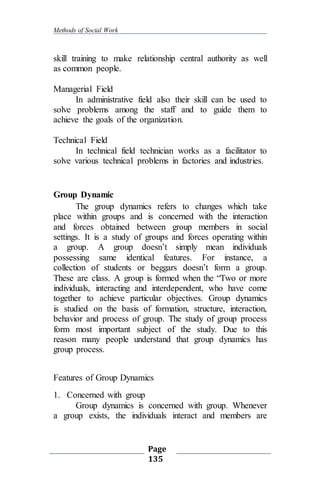Methods of Social Work
Page
135
skill training to make relationship central authority as well
as common people.
Managerial Field
In administrative field also their skill can be used to
solve problems among the staff and to guide them to
achieve the goals of the organization.
Technical Field
In technical field technician works as a facilitator to
solve various technical problems in factories and industries.
Group Dynamic
The group dynamics refers to changes which take
place within groups and is concerned with the interaction
and forces obtained between group members in social
settings. It is a study of groups and forces operating within
a group. A group doesn’t simply mean individuals
possessing same identical features. For instance, a
collection of students or beggars doesn’t form a group.
These are class. A group is formed when the “Two or more
individuals, interacting and interdependent, who have come
together to achieve particular objectives. Group dynamics
is studied on the basis of formation, structure, interaction,
behavior and process of group. The study of group process
form most important subject of the study. Due to this
reason many people understand that group dynamics has
group process.
Features of Group Dynamics
1. Concerned with group
Group dynamics is concerned with group. Whenever
a group exists, the individuals interact and members are
 