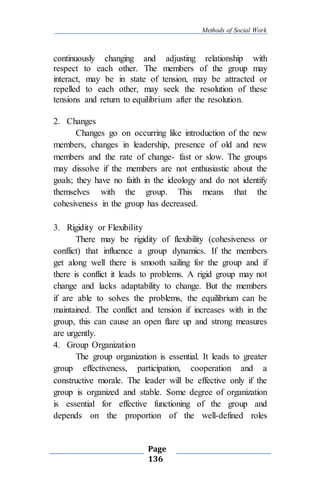 Methods of Social Work
Page
136
continuously changing and adjusting relationship with
respect to each other. The members of the group may
interact, may be in state of tension, may be attracted or
repelled to each other, may seek the resolution of these
tensions and return to equilibrium after the resolution.
2. Changes
Changes go on occurring like introduction of the new
members, changes in leadership, presence of old and new
members and the rate of change- fast or slow. The groups
may dissolve if the members are not enthusiastic about the
goals; they have no faith in the ideology and do not identify
themselves with the group. This means that the
cohesiveness in the group has decreased.
3. Rigidity or Flexibility
There may be rigidity of flexibility (cohesiveness or
conflict) that influence a group dynamics. If the members
get along well there is smooth sailing for the group and if
there is conflict it leads to problems. A rigid group may not
change and lacks adaptability to change. But the members
if are able to solves the problems, the equilibrium can be
maintained. The conflict and tension if increases with in the
group, this can cause an open flare up and strong measures
are urgently.
4. Group Organization
The group organization is essential. It leads to greater
group effectiveness, participation, cooperation and a
constructive morale. The leader will be effective only if the
group is organized and stable. Some degree of organization
is essential for effective functioning of the group and
depends on the proportion of the well-defined roles
 