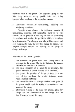 Methods of Social Work
Page
137
members have in the group. The organized group is one
with every member having specific roles and acting
towards other members in the prescribed manner.
5. Continuous process of restructuring, adjusting and
readjusting members
Dynamic group always is in continuous process of
restructuring, adjusting and readjusting members to one
another for the purpose of reducing the tension, eliminating
the conflicts and solving the problems which its members
have in common. The changes may take within a group and
it is interesting to study the way the change do occurs. The
frequent changes indicate the capacity of the group to
change and adapt.
Principles of the Group Dynamics
1. The members of group must have strong sense of
belonging to the group. The barrier between the leaders
and to be led must be broken down.
2. The more attraction of a group to its members, the
greater influence it would exercise on its members.
3. The greater the prestige of the group member in the
eyes of the members, the greater influence he/she
would exercise on theme.
4. The successful efforts to change individuals sub parts of
the group would result in making them confirm to the
norms of the group.
5. Information relating to the need for change, plans for
change and the consequence of the change must be
shared by members of the group.
 