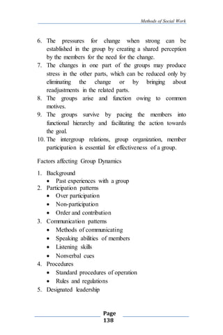 Methods of Social Work
Page
138
6. The pressures for change when strong can be
established in the group by creating a shared perception
by the members for the need for the change.
7. The changes in one part of the groups may produce
stress in the other parts, which can be reduced only by
eliminating the change or by bringing about
readjustments in the related parts.
8. The groups arise and function owing to common
motives.
9. The groups survive by pacing the members into
functional hierarchy and facilitating the action towards
the goal.
10. The intergroup relations, group organization, member
participation is essential for effectiveness of a group.
Factors affecting Group Dynamics
1. Background
 Past experiences with a group
2. Participation patterns
 Over participation
 Non-participation
 Order and contribution
3. Communication patterns
 Methods of communicating
 Speaking abilities of members
 Listening skills
 Nonverbal cues
4. Procedures
 Standard procedures of operation
 Rules and regulations
5. Designated leadership
 