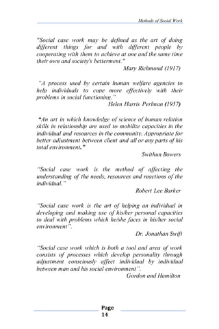 Methods of Social Work
Page
14
"Social case work may be defined as the art of doing
different things for and with different people by
cooperating with them to achieve at one and the same time
their own and society's betterment."
Mary Richmond (1917)
“A process used by certain human welfare agencies to
help individuals to cope more effectively with their
problems in social functioning.”
Helen Harris Perlman (1957)
“An art in which knowledge of science of human relation
skills in relationship are used to mobilize capacities in the
individual and resources in the community. Appropriate for
better adjustment between client and all or any parts of his
total environment.”
Swithun Bowers
“Social case work is the method of affecting the
understanding of the needs, resources and reactions of the
individual.”
Robert Lee Barker
“Social case work is the art of helping an individual in
developing and making use of his/her personal capacities
to deal with problems which he/she faces in his/her social
environment”.
Dr. Jonathan Swift
“Social case work which is both a tool and area of work
consists of processes which develop personality through
adjustment consciously affect individual by individual
between man and his social environment”.
Gordon and Hamilton
 