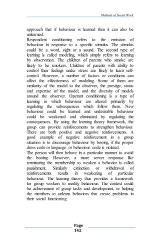 Methods of Social Work
Page
142
approach that if behaviour is learned then it can also be
unlearned.
Respondent conditioning refers to the emission of
behaviour in response to a specific stimulus. The stimulus
could be a word, sight or a sound. The second type of
learning is called modeling, which simply refers to learning
by observation. The children of parents who smoke are
likely to be smokers. Children of parents with ability to
control their feelings under stress are likely to learn self-
control. However, a number of factors or conditions can
affect the effectiveness of modeling. Some of them are
similarity of the model to the observer, the prestige, status
and expertise of the model, and the diversity of models
around the observer. Operant conditioning is a type of
learning in which behaviour are altered primarily by
regulating the subsequences which follow them. New
behaviour could be learned and undesirable behaviour
could be weakened and eliminated by regulating the
consequences. By using the learning theory framework, the
group can provide reinforcements to strengthen behaviour.
There are both positive and negative reinforcements. A
good example of negative reinforcement in a group
situation is to discourage behaviour by booing, if the proper
dress code or language or behaviour code is violated.
The person will then behave in a particular manner to avoid
the booing. However, a more server response like
terminating the membership to weaken a behavior is called
punishment. Similarly extinction or withdrawal of
reinforcements results in weakening of particular
behaviour. The learning theory thus provides a framework
for group workers to modify behaviour. The context could
be achievement of group tasks and development, or helping
the members to unlearn behaviors that create problems in
their social functioning.
 