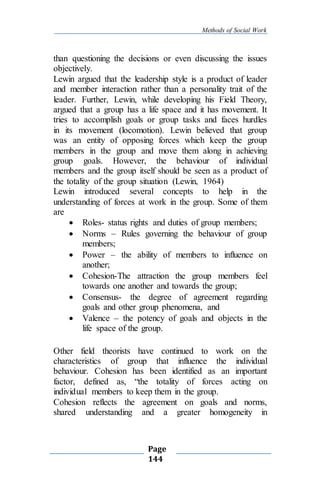 Methods of Social Work
Page
144
than questioning the decisions or even discussing the issues
objectively.
Lewin argued that the leadership style is a product of leader
and member interaction rather than a personality trait of the
leader. Further, Lewin, while developing his Field Theory,
argued that a group has a life space and it has movement. It
tries to accomplish goals or group tasks and faces hurdles
in its movement (locomotion). Lewin believed that group
was an entity of opposing forces which keep the group
members in the group and move them along in achieving
group goals. However, the behaviour of individual
members and the group itself should be seen as a product of
the totality of the group situation (Lewin, 1964)
Lewin introduced several concepts to help in the
understanding of forces at work in the group. Some of them
are
 Roles- status rights and duties of group members;
 Norms – Rules governing the behaviour of group
members;
 Power – the ability of members to influence on
another;
 Cohesion-The attraction the group members feel
towards one another and towards the group;
 Consensus- the degree of agreement regarding
goals and other group phenomena, and
 Valence – the potency of goals and objects in the
life space of the group.
Other field theorists have continued to work on the
characteristics of group that influence the individual
behaviour. Cohesion has been identified as an important
factor, defined as, “the totality of forces acting on
individual members to keep them in the group.
Cohesion reflects the agreement on goals and norms,
shared understanding and a greater homogeneity in
 