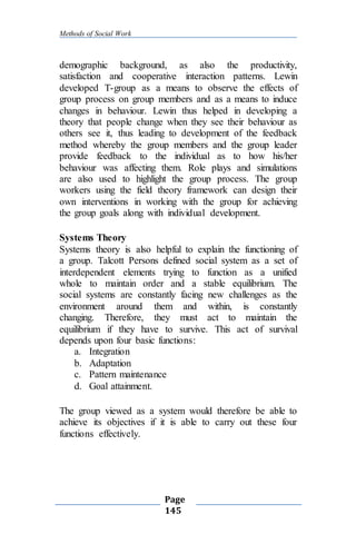 Methods of Social Work
Page
145
demographic background, as also the productivity,
satisfaction and cooperative interaction patterns. Lewin
developed T-group as a means to observe the effects of
group process on group members and as a means to induce
changes in behaviour. Lewin thus helped in developing a
theory that people change when they see their behaviour as
others see it, thus leading to development of the feedback
method whereby the group members and the group leader
provide feedback to the individual as to how his/her
behaviour was affecting them. Role plays and simulations
are also used to highlight the group process. The group
workers using the field theory framework can design their
own interventions in working with the group for achieving
the group goals along with individual development.
Systems Theory
Systems theory is also helpful to explain the functioning of
a group. Talcott Persons defined social system as a set of
interdependent elements trying to function as a unified
whole to maintain order and a stable equilibrium. The
social systems are constantly facing new challenges as the
environment around them and within, is constantly
changing. Therefore, they must act to maintain the
equilibrium if they have to survive. This act of survival
depends upon four basic functions:
a. Integration
b. Adaptation
c. Pattern maintenance
d. Goal attainment.
The group viewed as a system would therefore be able to
achieve its objectives if it is able to carry out these four
functions effectively.
 