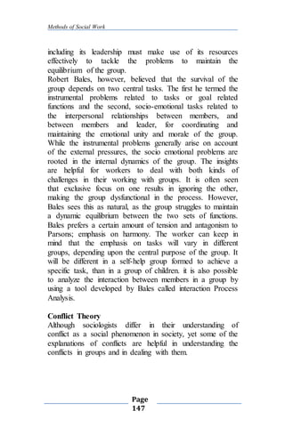 Methods of Social Work
Page
147
including its leadership must make use of its resources
effectively to tackle the problems to maintain the
equilibrium of the group.
Robert Bales, however, believed that the survival of the
group depends on two central tasks. The first he termed the
instrumental problems related to tasks or goal related
functions and the second, socio-emotional tasks related to
the interpersonal relationships between members, and
between members and leader, for coordinating and
maintaining the emotional unity and morale of the group.
While the instrumental problems generally arise on account
of the external pressures, the socio emotional problems are
rooted in the internal dynamics of the group. The insights
are helpful for workers to deal with both kinds of
challenges in their working with groups. It is often seen
that exclusive focus on one results in ignoring the other,
making the group dysfunctional in the process. However,
Bales sees this as natural, as the group struggles to maintain
a dynamic equilibrium between the two sets of functions.
Bales prefers a certain amount of tension and antagonism to
Parsons; emphasis on harmony. The worker can keep in
mind that the emphasis on tasks will vary in different
groups, depending upon the central purpose of the group. It
will be different in a self-help group formed to achieve a
specific task, than in a group of children. it is also possible
to analyze the interaction between members in a group by
using a tool developed by Bales called interaction Process
Analysis.
Conflict Theory
Although sociologists differ in their understanding of
conflict as a social phenomenon in society, yet some of the
explanations of conflicts are helpful in understanding the
conflicts in groups and in dealing with them.
 