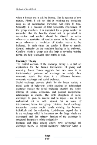 Methods of Social Work
Page
149
when it breaks out it will be intense. This is because of two
factors. Firstly, it will not aim at resolving the immediate
issue as all accumulated grievances will come to fore.
Secondly, it is because of total personality involvement of
the group members. It is important for a group worker to
remember that the hostility should not be permitted to
accumulate and conflict should be allowed to occur
wherever a resolution of tension seems to be allowed to
occur wherever a resolution of tension seems to be
indicated. In such cases the conflict is likely to remain
focused primarily on the condition leading to its outbreak.
Conflicts within a group can also help to revitalize existing
norms and help to develop new norms as well.
Exchange Theory
The central concern of the exchange theory is to find an
explanation for the human transactions of giving and
receiving. James Frazer suggests that men enter in to
institutionalized patterns of exchange to satisfy their
economic needs. But there is a difference between
economic exchange and social exchange.
Social exchange process yields for the larger society a
moral code of behaviour, which acquires an independent
existence outside the social exchange situation and which
informs all social, economic, and political interpersonal
relationships in society. The triple obligations of social
exchange- to give, to receive and to repay – are to be
understood not as self- interest but in terms of
interpersonal, hence inter-group, relations. Social exchange
transaction creates social bonds creating ties between
individuals and the collectivity. Levi-Strauss argued that it
is the exchange which is important not the things which are
exchanged and the primary function of the exchange is
structural integration of the collectivity.
Homans and Blau among others have developed the
exchange theory to explain members‟ behaviour within a
 