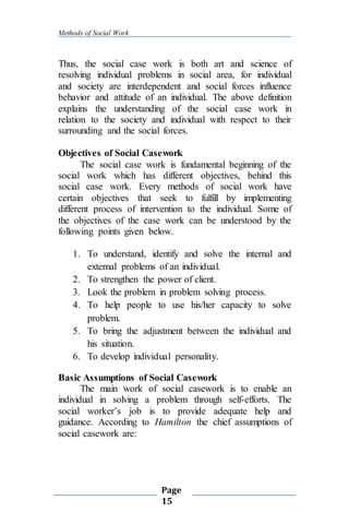 Methods of Social Work
Page
15
Thus, the social case work is both art and science of
resolving individual problems in social area, for individual
and society are interdependent and social forces influence
behavior and attitude of an individual. The above definition
explains the understanding of the social case work in
relation to the society and individual with respect to their
surrounding and the social forces.
Objectives of Social Casework
The social case work is fundamental beginning of the
social work which has different objectives, behind this
social case work. Every methods of social work have
certain objectives that seek to fulfill by implementing
different process of intervention to the individual. Some of
the objectives of the case work can be understood by the
following points given below.
1. To understand, identify and solve the internal and
external problems of an individual.
2. To strengthen the power of client.
3. Look the problem in problem solving process.
4. To help people to use his/her capacity to solve
problem.
5. To bring the adjustment between the individual and
his situation.
6. To develop individual personality.
Basic Assumptions of Social Casework
The main work of social casework is to enable an
individual in solving a problem through self-efforts. The
social worker’s job is to provide adequate help and
guidance. According to Hamilton the chief assumptions of
social casework are:
 
