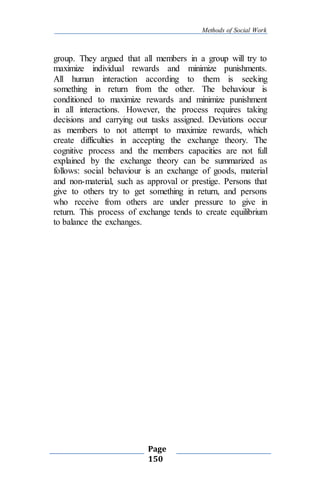Methods of Social Work
Page
150
group. They argued that all members in a group will try to
maximize individual rewards and minimize punishments.
All human interaction according to them is seeking
something in return from the other. The behaviour is
conditioned to maximize rewards and minimize punishment
in all interactions. However, the process requires taking
decisions and carrying out tasks assigned. Deviations occur
as members to not attempt to maximize rewards, which
create difficulties in accepting the exchange theory. The
cognitive process and the members capacities are not full
explained by the exchange theory can be summarized as
follows: social behaviour is an exchange of goods, material
and non-material, such as approval or prestige. Persons that
give to others try to get something in return, and persons
who receive from others are under pressure to give in
return. This process of exchange tends to create equilibrium
to balance the exchanges.
 