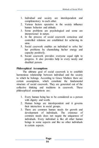 Methods of Social Work
Page
16
1. Individual and society are interdependent and
complimentary to each other.
2. Various factors operative in the society influence
human behavior and attitude.
3. Some problems are psychological and some are
interpersonal in nature.
4. In the process of social casework conscious and
controlled relations are established for achieving its
aims.
5. Social casework enables an individual to solve his/
her problems by channelizing his/her energy and
capacity positively.
6. Social casework provides everyone equal right to
progress. It also provides help to every needy and
disabled person.
Philosophical Assumptions
The ultimate goal of social casework is to establish
harmonious relationship between individual and the society
to which he belongs. According to Grace Mathew there are
certain assumptions, which constitute the fundamental
structure of social casework. They are generated out of the
collective thinking and traditions in casework. These
philosophical assumptions are:
1. Every human being has to be considered as a person
with dignity and worth.
2. Human beings are interdependent and it governs
their interaction in social groups.
3. There are common human needs for growth and
development of individuals. The existence of
common needs does not negate the uniqueness of
individuals. Every individual is like all other human
beings in some aspects and like no other individuals
in certain aspects.
 