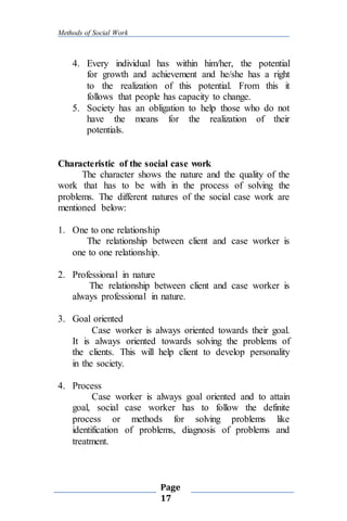 Methods of Social Work
Page
17
4. Every individual has within him/her, the potential
for growth and achievement and he/she has a right
to the realization of this potential. From this it
follows that people has capacity to change.
5. Society has an obligation to help those who do not
have the means for the realization of their
potentials.
Characteristic of the social case work
The character shows the nature and the quality of the
work that has to be with in the process of solving the
problems. The different natures of the social case work are
mentioned below:
1. One to one relationship
The relationship between client and case worker is
one to one relationship.
2. Professional in nature
The relationship between client and case worker is
always professional in nature.
3. Goal oriented
Case worker is always oriented towards their goal.
It is always oriented towards solving the problems of
the clients. This will help client to develop personality
in the society.
4. Process
Case worker is always goal oriented and to attain
goal, social case worker has to follow the definite
process or methods for solving problems like
identification of problems, diagnosis of problems and
treatment.
 