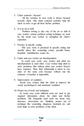 Methods of Social Work
Page
18
5. Client centered / focused
All the activities in case work is always focused
towards client. This client centered activities help the
client to solve or get rid from his/her problem.
6. It is an art or skill
Problem solving is also one of the art or skill of
case worker various problem solving technique are used
by the social case worker to strengthen the client’s
capacities.
7. Practice in specific setting
This case work is practiced in specific setting and
specific place like counseling center, juvenile home,
hospitals, rehabilitation center etc.
8. Client and case worker are interdependent
In social case work, case worker and client are
interdependent to each other. Case worker help client to
solve problems. But without client case worker doesn’t
have existence. Thus, their relationship is taken as two
sides of the same coin because without one the
existence of another is impossible.
9. Improvement of condition
Social case worker help the client to improve his
social, psychological and emotional condition.
10. Proper use of tools and techniques
In social case work different tools are used to get
required information about the client and his/her
problems. The frequently used tools are home visit,
interview, observation etc. Similarly, proper use of
technique like counseling, diagnosis, treatment etc. and
tools helps to solve problems of the client.
 