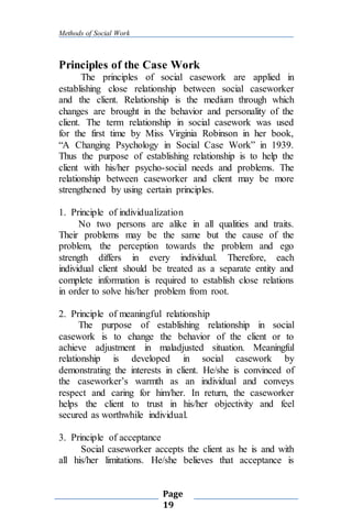 Methods of Social Work
Page
19
Principles of the Case Work
The principles of social casework are applied in
establishing close relationship between social caseworker
and the client. Relationship is the medium through which
changes are brought in the behavior and personality of the
client. The term relationship in social casework was used
for the first time by Miss Virginia Robinson in her book,
“A Changing Psychology in Social Case Work” in 1939.
Thus the purpose of establishing relationship is to help the
client with his/her psycho-social needs and problems. The
relationship between caseworker and client may be more
strengthened by using certain principles.
1. Principle of individualization
No two persons are alike in all qualities and traits.
Their problems may be the same but the cause of the
problem, the perception towards the problem and ego
strength differs in every individual. Therefore, each
individual client should be treated as a separate entity and
complete information is required to establish close relations
in order to solve his/her problem from root.
2. Principle of meaningful relationship
The purpose of establishing relationship in social
casework is to change the behavior of the client or to
achieve adjustment in maladjusted situation. Meaningful
relationship is developed in social casework by
demonstrating the interests in client. He/she is convinced of
the caseworker’s warmth as an individual and conveys
respect and caring for him/her. In return, the caseworker
helps the client to trust in his/her objectivity and feel
secured as worthwhile individual.
3. Principle of acceptance
Social caseworker accepts the client as he is and with
all his/her limitations. He/she believes that acceptance is
 
