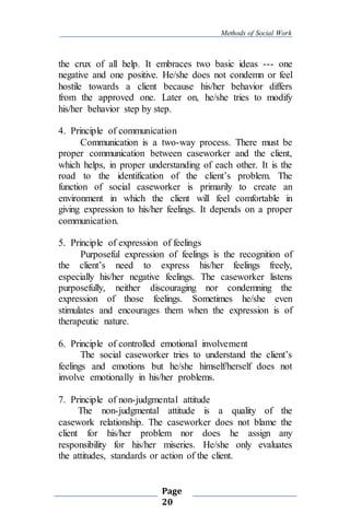 Methods of Social Work
Page
20
the crux of all help. It embraces two basic ideas --- one
negative and one positive. He/she does not condemn or feel
hostile towards a client because his/her behavior differs
from the approved one. Later on, he/she tries to modify
his/her behavior step by step.
4. Principle of communication
Communication is a two-way process. There must be
proper communication between caseworker and the client,
which helps, in proper understanding of each other. It is the
road to the identification of the client’s problem. The
function of social caseworker is primarily to create an
environment in which the client will feel comfortable in
giving expression to his/her feelings. It depends on a proper
communication.
5. Principle of expression of feelings
Purposeful expression of feelings is the recognition of
the client’s need to express his/her feelings freely,
especially his/her negative feelings. The caseworker listens
purposefully, neither discouraging nor condemning the
expression of those feelings. Sometimes he/she even
stimulates and encourages them when the expression is of
therapeutic nature.
6. Principle of controlled emotional involvement
The social caseworker tries to understand the client’s
feelings and emotions but he/she himself/herself does not
involve emotionally in his/her problems.
7. Principle of non-judgmental attitude
The non-judgmental attitude is a quality of the
casework relationship. The caseworker does not blame the
client for his/her problem nor does he assign any
responsibility for his/her miseries. He/she only evaluates
the attitudes, standards or action of the client.
 