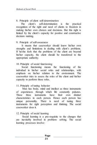 Methods of Social Work
Page
21
8. Principle of client self-determination
The client’s self-determination is the practical
recognition of the right and need of clients to freedom in
making his/her own choices and decisions. But this right is
limited by the client’s capacity for positive and constructive
decision making.
9. Principle of self-awareness
It means that caseworker should know his/her own
strengths and limitations in dealing with client’s problems.
If he/she feels that the problems of the client are beyond
his/her capacity, the client should be transferred to the
appropriate authority.
10. Principle of social functioning
Social functioning means the functioning of the
individual in his/her social roles and relationships, with
emphasis on his/her relation to the environment. The
caseworker tries to assess the roles of the client and his/her
capacity to perform these roles.
11. Principle of tuning behavior
Man has body, mind and intellect as three instruments
of experiences through which life constantly pulsates.
These three instruments have their own distinct
characteristics in each person. Hence each person has
unique personality. There is need of tuning three
instruments for right perception and thinking. The social
caseworker does it.
12. Principle of social learning
Social learning is a pre-requisite to the changes that
are inevitably involved in problem- solving. The social
learning processes involve:
 