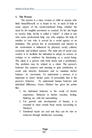 Methods of Social Work
Page
23
1. The Person
The person is a man, woman or child or anyone who
finds himself/herself, or is found to be, in need of help in
some aspect of his social-emotional living, whether the
need be for tangible provisions or counsel. As he/ she begin
to receive help, he/she is called a “client”. A client is one
who seeks professional help, one who employs the help of
another or one who is served by a social agency or an
institution. The person live in environment and interact in
the environment is influenced by physical, social, cultural,
economic and political aspects. The main aim of social case
worker is to facilitate the individual to adopt, to restore, to
reshape or to reinforce his functioning as a social being.
The client is a person with both needs and a problem(s).
The problem may be related to a client. The person’s
behavior has purpose and meaning to gain satisfaction, to
avoid and dissolve frustration and to maintain his/her
balance- in- movement. To understand a person, it is
important to know his/her parts of personality that is the
person’s behavior. To understand human behavior and
individual difference, Grace Mathew has given the points
like:
1. An individual behavior is the result of his/her
experience. Behavior is his/her reaction, feeling,
thinking etc. with the surrounding.
2. For growth and development of human, it is
essential to meet certain basic needs (according to
Maslow).
3. Emotional needs are real and they can be met or
removed through intellectual reasoning.
 