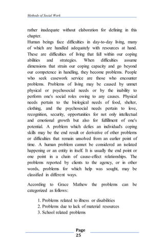 Methods of Social Work
Page
25
rather inadequate without elaboration for defining in this
chapter.
Human beings face difficulties in day-to-day living, many
of which are handled adequately with resources at hand.
These are difficulties of living that fall within our coping
abilities and strategies. When difficulties assume
dimensions that strain our coping capacity and go beyond
our competence in handling, they become problems. People
who seek casework service are those who encounter
problems. Problems of living may be caused by unmet
physical or psychosocial needs or by the inability to
perform one's social roles owing to any causes. Physical
needs pertain to the biological needs of food, shelter,
clothing, and the psychosocial needs pertain to love,
recognition, security, opportunities for not only intellectual
and emotional growth but also for fulfillment of one's
potential. A problem which defies an individual's coping
skills may be the end result or derivative of other problems
or difficulties that remain unsolved from an earlier point of
time. A human problem cannot be considered an isolated
happening or an entity in itself. It is usually the end point or
one point in a chain of cause-effect relationships. The
problems reported by clients to the agency, or in other
words, problems for which help was sought, may be
classified in different ways.
According to Grace Mathew the problems can be
categorized as follows:
1. Problems related to illness or disabilities
2. Problems due to lack of material resources
3. School related problems
 