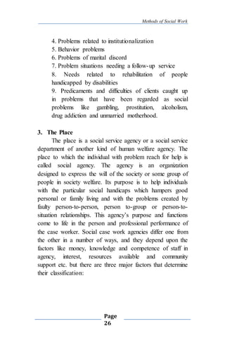 Methods of Social Work
Page
26
4. Problems related to institutionalization
5. Behavior problems
6. Problems of marital discord
7. Problem situations needing a follow-up service
8. Needs related to rehabilitation of people
handicapped by disabilities
9. Predicaments and difficulties of clients caught up
in problems that have been regarded as social
problems like gambling, prostitution, alcoholism,
drug addiction and unmarried motherhood.
3. The Place
The place is a social service agency or a social service
department of another kind of human welfare agency. The
place to which the individual with problem reach for help is
called social agency. The agency is an organization
designed to express the will of the society or some group of
people in society welfare. Its purpose is to help individuals
with the particular social handicaps which hampers good
personal or family living and with the problems created by
faulty person-to-person, person to-group or person-to-
situation relationships. This agency’s purpose and functions
come to life in the person and professional performance of
the case worker. Social case work agencies differ one from
the other in a number of ways, and they depend upon the
factors like money, knowledge and competence of staff in
agency, interest, resources available and community
support etc. but there are three major factors that determine
their classification:
 
