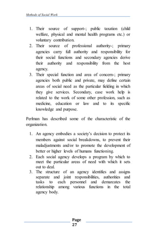 Methods of Social Work
Page
27
1. Their source of support-; public taxation (child
welfare, physical and mental health programs etc.) or
voluntary contribution.
2. Their source of professional authority-; primary
agencies carry full authority and responsibility for
their social functions and secondary agencies derive
their authority and responsibility from the host
agency.
3. Their special function and area of concern-; primary
agencies both public and private, may define certain
areas of social need as the particular fielding in which
they give services. Secondary, case work help is
related to the work of some other profession, such as
medicine, education or law and to its specific
knowledge and purpose.
Perlman has described some of the characteristic of the
organization.
1. An agency embodies a society’s decision to protect its
members against social breakdowns, to prevent their
maladjustments and/or to promote the development of
better or higher levels of humans functioning.
2. Each social agency develops a program by which to
meet the particular areas of need with which it sets
out to deal.
3. The structure of an agency identifies and assigns
separate and joint responsibilities, authorities and
tasks to each personnel and demarcates the
relationship among various functions in the total
agency body.
 