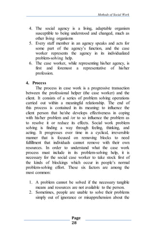 Methods of Social Work
Page
28
4. The social agency is a living, adaptable organism
susceptible to being understood and changed, much as
other living organisms
5. Every staff member in an agency speaks and acts for
some part of the agency’s function, and the case
worker represents the agency in its individualized
problem-solving help.
6. The case worker, while representing his/her agency, is
first and foremost a representative of his/her
profession.
4. Process
The process in case work is a progressive transaction
between the professional helper (the case worker) and the
client. It consists of a series of problem solving operations
carried out within a meaningful relationship. The end of
this process is contained in its meaning: to influence the
client person that he/she develops effectiveness in coping
with his/her problem and /or to so influence the problem as
to resolve it or reduce its effects. Social work problem
solving is finding a way through feeling, thinking, and
acting. It progresses over time in a cyclical, irreversible
manner that is focused on removing blocks to need
fulfillment that individuals cannot remove with their own
resources. In order to understand what the case work
process must include in its problem-solving help, it is
necessary for the social case worker to take stock first of
the kinds of blockings which occur in people’s normal
problem-solving effort. These six factors are among the
most common:
1. A problem cannot be solved if the necessary tangible
means and resources are not available to the person.
2. Sometimes, people are unable to solve their problems
simply out of ignorance or misapprehension about the
 