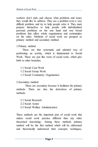 Methods of Social Work
Page 3
workers don’t pick and choose what problems and issues
they would like to address. They see a problem even a very
difficult problem, and try to help people solve it. They must
prepare themselves to help people with individualized
personal problems on the one hand and very broad
problems that affect whole organizations and communities
on the other. Methods of social work are grouped as
primary method and secondary method.
1.Primary method
These are that systematic and planned way of
performing an activity, which is fundamental to Social
Work. These are just like roots of social work, which give
birth to other branches.
1.1 Social Case Work
1.2 Social Group Work
1.3 Social Community Organization
2.Secondary method
These are secondary because it facilitates the primary
methods. There are also the derivatives of primary
methods.
2.1 Social Research
2.2 Social Action
2.3 Social Welfare Administration
These methods are the important part of social work that
makes social work practice different than any other
theoretical knowledge. Among these methods primary
method will be the first method which will be elaborated
and theoretically understood their concepts, techniques,
 