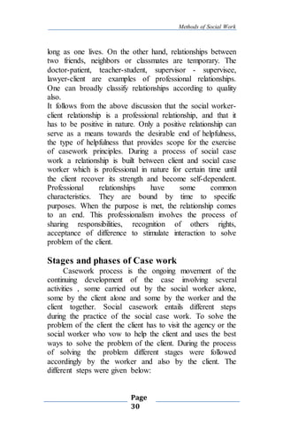 Methods of Social Work
Page
30
long as one lives. On the other hand, relationships between
two friends, neighbors or classmates are temporary. The
doctor-patient, teacher-student, supervisor - supervisee,
lawyer-client are examples of professional relationships.
One can broadly classify relationships according to quality
also.
It follows from the above discussion that the social worker-
client relationship is a professional relationship, and that it
has to be positive in nature. Only a positive relationship can
serve as a means towards the desirable end of helpfulness,
the type of helpfulness that provides scope for the exercise
of casework principles. During a process of social case
work a relationship is built between client and social case
worker which is professional in nature for certain time until
the client recover its strength and become self-dependent.
Professional relationships have some common
characteristics. They are bound by time to specific
purposes. When the purpose is met, the relationship comes
to an end. This professionalism involves the process of
sharing responsibilities, recognition of others rights,
acceptance of difference to stimulate interaction to solve
problem of the client.
Stages and phases of Case work
Casework process is the ongoing movement of the
continuing development of the case involving several
activities , some carried out by the social worker alone,
some by the client alone and some by the worker and the
client together. Social casework entails different steps
during the practice of the social case work. To solve the
problem of the client the client has to visit the agency or the
social worker who vow to help the client and uses the best
ways to solve the problem of the client. During the process
of solving the problem different stages were followed
accordingly by the worker and also by the client. The
different steps were given below:
 