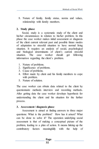Methods of Social Work
Page
32
8. Nature of family, family status, norms and values,
relationship with family members.
2. Study phase
Social, study is a systematic study of the client and
his/her circumstances in relation to his/her problem. In this
phase the case worker makes initial assessment or diagnosis
of the client current relevant past and possible future modes
of adaptation to stressful situation to have normal living
situation. It requires an analysis of social, psychological
and biological determinants of client’s current stressful
situation. The case worker should get following
information regarding the client’s problem.
1. Nature of problems.
2. Significance of problems.
3. Cause of problems.
4. Effort made by client and his family members to cope
with problem.
5. Nature of solution.
The case worker can obtain data related to the client by
questionnaire methods interview and recording methods.
After getting data the case worker develops hypothesis for
understanding the client and his situation for the further
process.
3. Assessment / diagnosis phase
Assessment is aimed at finding answers to three major
questions: What is the problem? How has it arisen? What
can be done to solve it? The operation underlying social
assessment is that of making a conceptual picture of the
problem, leading to a plan of action. It means linking up the
contributory factors meaningfully with the help of
 