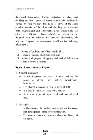 Methods of Social Work
Page
33
theoretical knowledge. Further collecting of data and
deciding the best course of action to solve the problem is
carried by case worker. This helps to arrive at the exact
possible situation of the client and also help to understand
both psychological and personality factor which leads the
client to difficulties. Data related to assessment or
diagnosis can be collected by interview observation, lab
test etc. Diagnosis or assessment should contain following
information:
1. Nature of problem and client relationship.
2. Nature of person who bears problems.
3. Nature and purpose of agency and kind of help it can
afford or make available.
Types of assessment or diagnosis
1. Clinical diagnosis:
 In this diagnosis the person is described by the
nature of illness. Like typhoid, hypertension,
hepatitis etc.
 The clinical diagnosis is used in medical field.
 It is used in minimum case work practice.
 It is very important in medical and psychological
field.
2. Etiological:
 In this process the worker tries to find out the cause
and development of the present difficulty.
 The case worker also searches about the history of
the client.
 