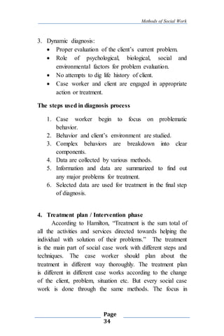 Methods of Social Work
Page
34
3. Dynamic diagnosis:
 Proper evaluation of the client’s current problem.
 Role of psychological, biological, social and
environmental factors for problem evaluation.
 No attempts to dig life history of client.
 Case worker and client are engaged in appropriate
action or treatment.
The steps used in diagnosis process
1. Case worker begin to focus on problematic
behavior.
2. Behavior and client’s environment are studied.
3. Complex behaviors are breakdown into clear
components.
4. Data are collected by various methods.
5. Information and data are summarized to find out
any major problems for treatment.
6. Selected data are used for treatment in the final step
of diagnosis.
4. Treatment plan / Intervention phase
According to Hamilton, “Treatment is the sum total of
all the activities and services directed towards helping the
individual with solution of their problems.” The treatment
is the main part of social case work with different steps and
techniques. The case worker should plan about the
treatment in different way thoroughly. The treatment plan
is different in different case works according to the change
of the client, problem, situation etc. But every social case
work is done through the same methods. The focus in
 