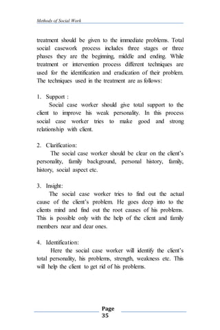 Methods of Social Work
Page
35
treatment should be given to the immediate problems. Total
social casework process includes three stages or three
phases they are the beginning, middle and ending. While
treatment or intervention process different techniques are
used for the identification and eradication of their problem.
The techniques used in the treatment are as follows:
1. Support :
Social case worker should give total support to the
client to improve his weak personality. In this process
social case worker tries to make good and strong
relationship with client.
2. Clarification:
The social case worker should be clear on the client’s
personality, family background, personal history, family,
history, social aspect etc.
3. Insight:
The social case worker tries to find out the actual
cause of the client’s problem. He goes deep into to the
clients mind and find out the root causes of his problems.
This is possible only with the help of the client and family
members near and dear ones.
4. Identification:
Here the social case worker will identify the client’s
total personality, his problems, strength, weakness etc. This
will help the client to get rid of his problems.
 