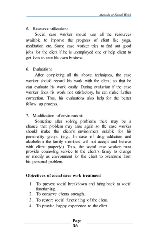 Methods of Social Work
Page
36
5. Resource utilization:
Social case worker should use all the resources
available to improve the progress of client like yoga,
meditation etc. Some case worker tries to find out good
jobs for the client if he is unemployed one or help client to
get loan to start his own business.
6. Evaluation:
After completing all the above techniques, the case
worker should record his work with the client, so that he
can evaluate his work easily. During evaluation if the case
worker finds his work not satisfactory, he can make further
correction. Thus, his evaluations also help for the better
follow up process.
7. Modification of environment:
Sometime after solving problems there may be a
chance that problem may arise again so the case worker
should make the client’s environment suitable for his
personality group. (e.g., In case of drug addiction and
alcoholism the family members will not accept and behave
with client properly.) Thus, the social case worker must
provide counseling service to the client’s family to change
or modify as environment for the client to overcome from
his personal problem.
Objectives of social case work treatment
1. To prevent social breakdown and bring back to social
functioning.
2. To conserve clients strength.
3. To restore social functioning of the client.
4. To provide happy experience to the client.
 