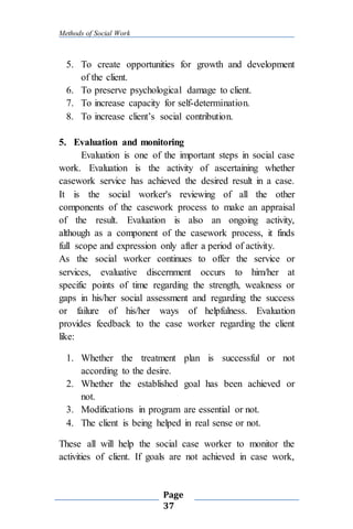 Methods of Social Work
Page
37
5. To create opportunities for growth and development
of the client.
6. To preserve psychological damage to client.
7. To increase capacity for self-determination.
8. To increase client’s social contribution.
5. Evaluation and monitoring
Evaluation is one of the important steps in social case
work. Evaluation is the activity of ascertaining whether
casework service has achieved the desired result in a case.
It is the social worker's reviewing of all the other
components of the casework process to make an appraisal
of the result. Evaluation is also an ongoing activity,
although as a component of the casework process, it finds
full scope and expression only after a period of activity.
As the social worker continues to offer the service or
services, evaluative discernment occurs to him/her at
specific points of time regarding the strength, weakness or
gaps in his/her social assessment and regarding the success
or failure of his/her ways of helpfulness. Evaluation
provides feedback to the case worker regarding the client
like:
1. Whether the treatment plan is successful or not
according to the desire.
2. Whether the established goal has been achieved or
not.
3. Modifications in program are essential or not.
4. The client is being helped in real sense or not.
These all will help the social case worker to monitor the
activities of client. If goals are not achieved in case work,
 