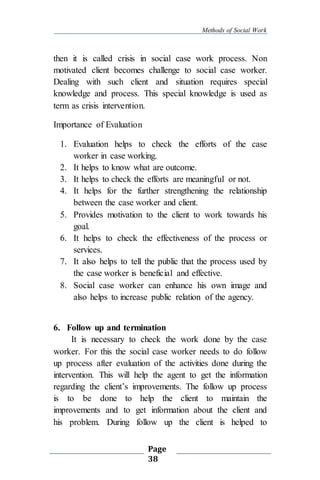 Methods of Social Work
Page
38
then it is called crisis in social case work process. Non
motivated client becomes challenge to social case worker.
Dealing with such client and situation requires special
knowledge and process. This special knowledge is used as
term as crisis intervention.
Importance of Evaluation
1. Evaluation helps to check the efforts of the case
worker in case working.
2. It helps to know what are outcome.
3. It helps to check the efforts are meaningful or not.
4. It helps for the further strengthening the relationship
between the case worker and client.
5. Provides motivation to the client to work towards his
goal.
6. It helps to check the effectiveness of the process or
services.
7. It also helps to tell the public that the process used by
the case worker is beneficial and effective.
8. Social case worker can enhance his own image and
also helps to increase public relation of the agency.
6. Follow up and termination
It is necessary to check the work done by the case
worker. For this the social case worker needs to do follow
up process after evaluation of the activities done during the
intervention. This will help the agent to get the information
regarding the client’s improvements. The follow up process
is to be done to help the client to maintain the
improvements and to get information about the client and
his problem. During follow up the client is helped to
 