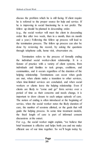 Methods of Social Work
Page
39
discuss the problem which he is still facing. If client require
he is referred to the proper source for help and service. If
he is improving in social functioning he is not prefer. The
follow up should be planned in descending order.
(e.g., the social worker will meet the client in descending
order like after two week, then in a month, then six month
and a year.) Following this follow up process will lead to
the termination process. The follow up process can also be
done by reviewing the record, by asking the questions
through telephone calls, home visit, observation etc.
Termination refers to the process of formally ending
the individual social worker-client relationship. It is a
feature of practice with a variety of client systems, from
individuals and families to task groups, coalitions, and
communities, and it occurs regardless of the duration of the
helping relationship. Terminations can occur when goals
are met, when clients make a transition to other services,
when time-limited services are concluded, and when social
workers or clients leave the helping relationship. Even if
clients are likely to “come and go” form service over a
period of time as their concerns and needs change, it is
important to draw closure to each unique episode of care.
The notion of ending is often introduced at the beginning of
service, when the social worker notes the likely duration of
care, the number of sessions allotted, or the goals that will
guide the helping process. In some time treatment models,
the fixed length of care is part of informed consent
discussions at the outset.
For e.g., the social worker might explain, “we believe that
brief treatment is effective and helps both you and me make
efficient use of our time together. So we’ll begin today by
 