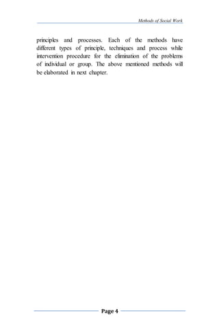 Methods of Social Work
Page 4
principles and processes. Each of the methods have
different types of principle, techniques and process while
intervention procedure for the elimination of the problems
of individual or group. The above mentioned methods will
be elaborated in next chapter.
 