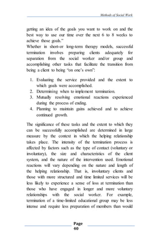 Methods of Social Work
Page
40
getting an idea of the goals you want to work on and the
best way to use our time over the next 6 to 8 weeks to
achieve those goals.”
Whether in short-or long-term therapy models, successful
termination involves preparing clients adequately for
separation from the social worker and/or group and
accomplishing other tasks that facilitate the transition from
being a client to being “on one’s own”:
1. Evaluating the service provided and the extent to
which goals were accomplished.
2. Determining when to implement termination.
3. Mutually resolving emotional reactions experienced
during the process of ending.
4. Planning to maintain gains achieved and to achieve
continued growth.
The significance of these tasks and the extent to which they
can be successfully accomplished are determined in large
measure by the context in which the helping relationship
takes place. The intensity of the termination process is
affected by factors such as the type of contact (voluntary or
involuntary), the size and characteristics of the client
system, and the nature of the intervention used. Emotional
reactions will vary depending on the nature and length of
the helping relationship. That is, involuntary clients and
those with more structured and time limited services will be
less likely to experience a sense of loss at termination than
those who have engaged in longer and more voluntary
relationships with the social worker. For example,
termination of a time-limited educational group may be less
intense and require less preparation of members than would
 