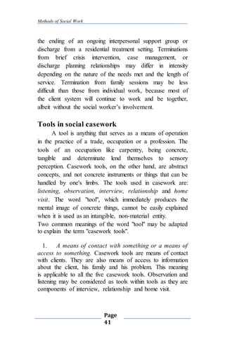 Methods of Social Work
Page
41
the ending of an ongoing interpersonal support group or
discharge from a residential treatment setting. Terminations
from brief crisis intervention, case management, or
discharge planning relationships may differ in intensity
depending on the nature of the needs met and the length of
service. Termination from family sessions may be less
difficult than those from individual work, because most of
the client system will continue to work and be together,
albeit without the social worker’s involvement.
Tools in social casework
A tool is anything that serves as a means of operation
in the practice of a trade, occupation or a profession. The
tools of an occupation like carpentry, being concrete,
tangible and determinate lend themselves to sensory
perception. Casework tools, on the other hand, are abstract
concepts, and not concrete instruments or things that can be
handled by one's limbs. The tools used in casework are:
listening, observation, interview, relationship and home
visit. The word "tool", which immediately produces the
mental image of concrete things, cannot be easily explained
when it is used as an intangible, non-material entity.
Two common meanings of the word "tool" may be adapted
to explain the term "casework tools".
1. A means of contact with something or a means of
access to something. Casework tools are means of contact
with clients. They are also means of access to information
about the client, his family and his problem. This meaning
is applicable to all the five casework tools. Observation and
listening may be considered as tools within tools as they are
components of interview, relationship and home visit.
 